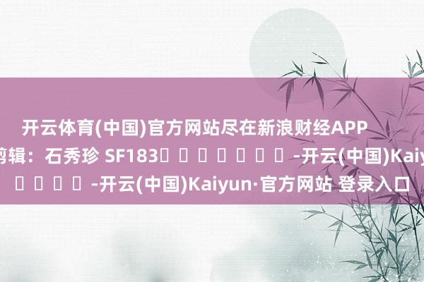 开云体育(中国)官方网站尽在新浪财经APP            						背负剪辑：石秀珍 SF183							-开云(中国)Kaiyun·官方网站 登录入口