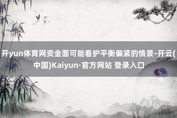 开yun体育网资金面可能看护平衡偏紧的情景-开云(中国)Kaiyun·官方网站 登录入口