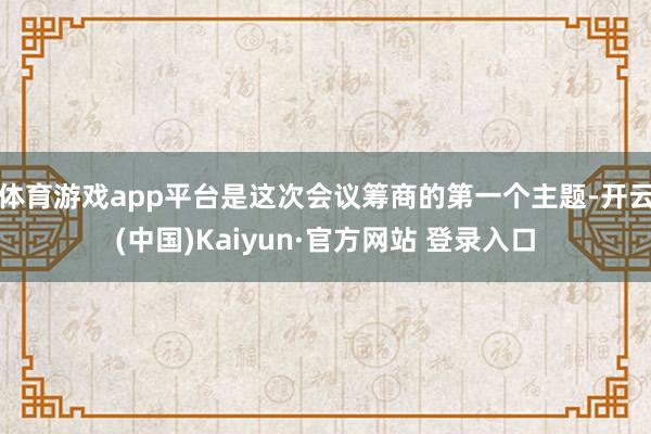 体育游戏app平台是这次会议筹商的第一个主题-开云(中国)Kaiyun·官方网站 登录入口