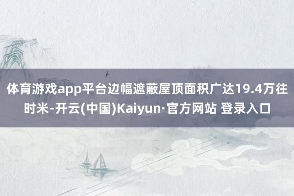 体育游戏app平台　　边幅遮蔽屋顶面积广达19.4万往时米-开云(中国)Kaiyun·官方网站 登录入口