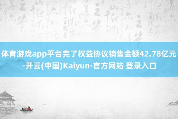 体育游戏app平台完了权益协议销售金额42.78亿元-开云(中国)Kaiyun·官方网站 登录入口