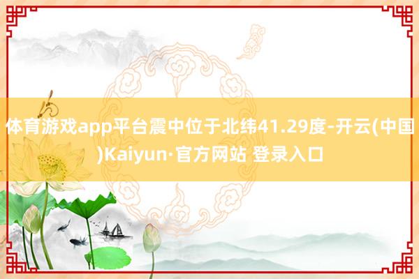 体育游戏app平台震中位于北纬41.29度-开云(中国)Kaiyun·官方网站 登录入口