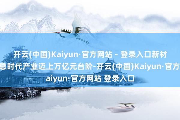 开云(中国)Kaiyun·官方网站 - 登录入口新材料、新一代信息时代产业迈上万亿元台阶-开云(中国)Kaiyun·官方网站 登录入口