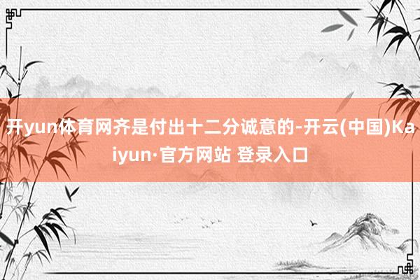 开yun体育网齐是付出十二分诚意的-开云(中国)Kaiyun·官方网站 登录入口
