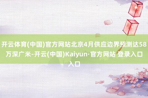 开云体育(中国)官方网站北京4月供应边界预测达58万深广米-开云(中国)Kaiyun·官方网站 登录入口