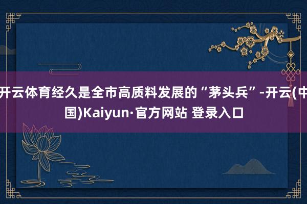 开云体育经久是全市高质料发展的“茅头兵”-开云(中国)Kaiyun·官方网站 登录入口