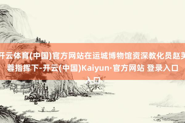 开云体育(中国)官方网站在运城博物馆资深教化员赵芙蓉指挥下-开云(中国)Kaiyun·官方网站 登录入口