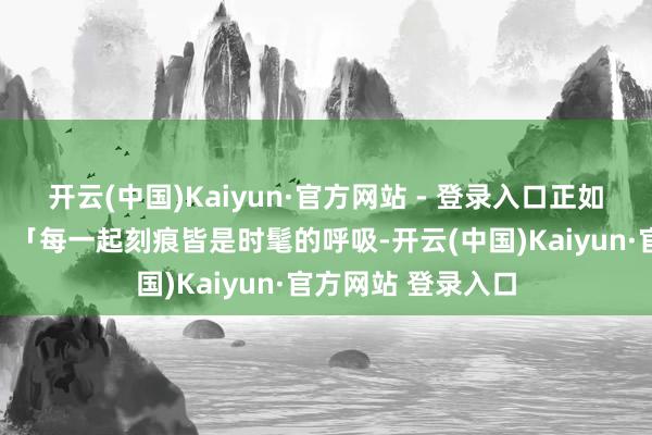 开云(中国)Kaiyun·官方网站 - 登录入口正如甲骨文群众所言:「每一起刻痕皆是时髦的呼吸-开云(中国)Kaiyun·官方网站 登录入口