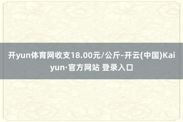 开yun体育网收支18.00元/公斤-开云(中国)Kaiyun·官方网站 登录入口