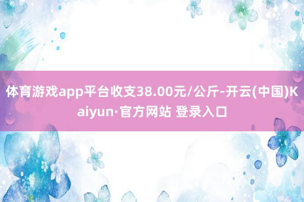 体育游戏app平台收支38.00元/公斤-开云(中国)Kaiyun·官方网站 登录入口