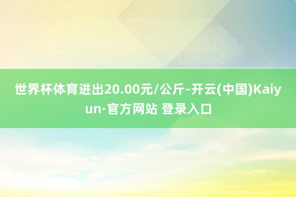 世界杯体育进出20.00元/公斤-开云(中国)Kaiyun·官方网站 登录入口