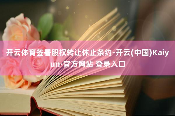 开云体育签署股权转让休止条约-开云(中国)Kaiyun·官方网站 登录入口
