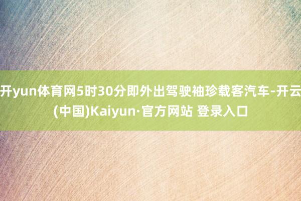 开yun体育网5时30分即外出驾驶袖珍载客汽车-开云(中国)Kaiyun·官方网站 登录入口