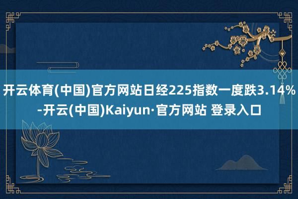 开云体育(中国)官方网站日经225指数一度跌3.14%-开云(中国)Kaiyun·官方网站 登录入口