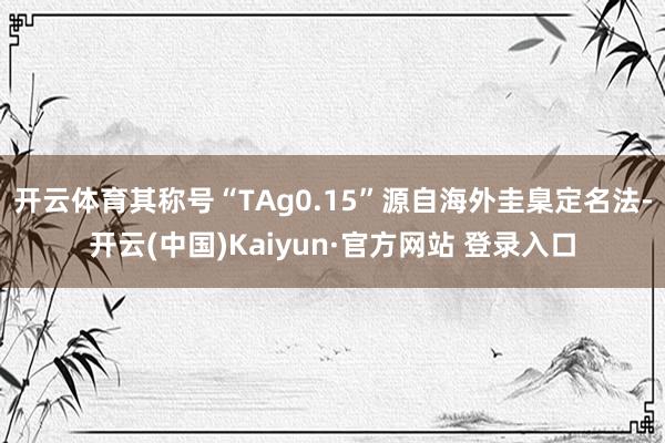 开云体育其称号“TAg0.15”源自海外圭臬定名法-开云(中国)Kaiyun·官方网站 登录入口