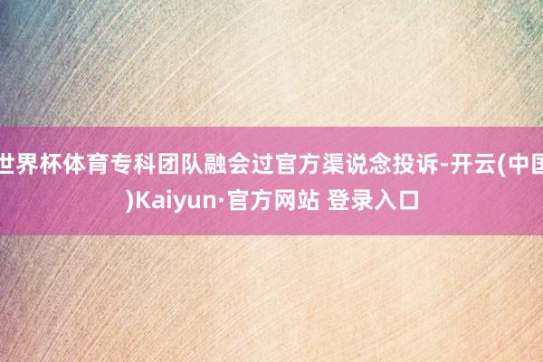 世界杯体育专科团队融会过官方渠说念投诉-开云(中国)Kaiyun·官方网站 登录入口