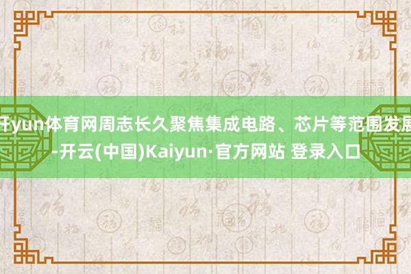 开yun体育网周志长久聚焦集成电路、芯片等范围发展-开云(中国)Kaiyun·官方网站 登录入口