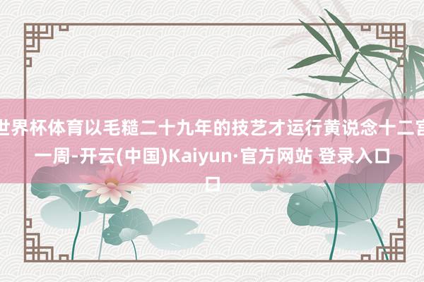 世界杯体育以毛糙二十九年的技艺才运行黄说念十二宫一周-开云(中国)Kaiyun·官方网站 登录入口