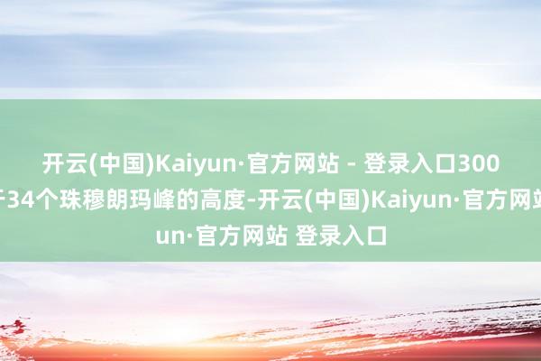 开云(中国)Kaiyun·官方网站 - 登录入口300千米颠倒于34个珠穆朗玛峰的高度-开云(中国)Kaiyun·官方网站 登录入口