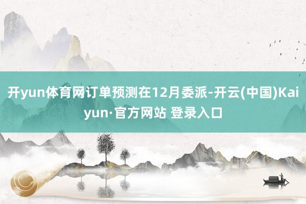 开yun体育网订单预测在12月委派-开云(中国)Kaiyun·官方网站 登录入口