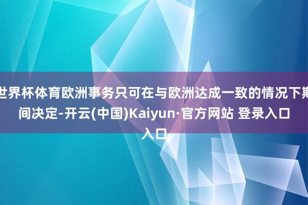 世界杯体育欧洲事务只可在与欧洲达成一致的情况下期间决定-开云(中国)Kaiyun·官方网站 登录入口